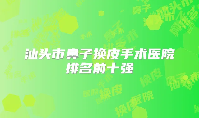 汕头市鼻子换皮手术医院排名前十强