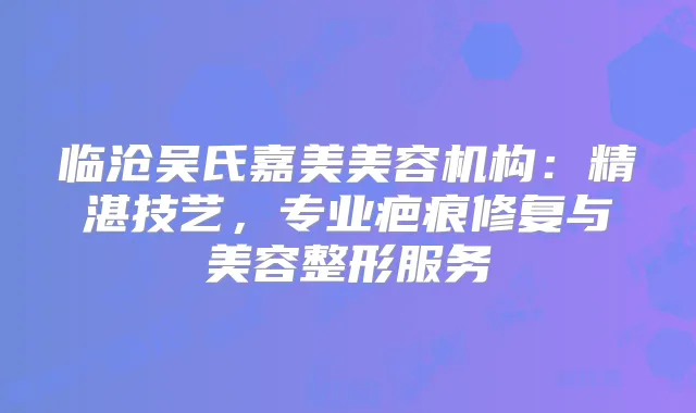 临沧吴氏嘉美美容机构:精湛技艺,专业疤痕修复与美容整形服务