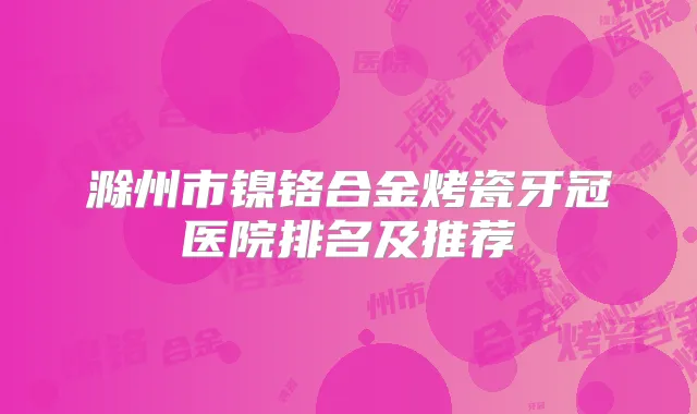 滁州市镍铬合金烤瓷牙冠医院排名及推荐