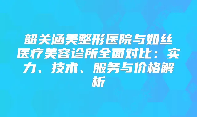 韶关涵美整形医院与如丝医疗美容诊所全面对比：实力、技术、服务与价格解析