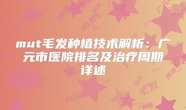 mut毛发种植技术解析：广元市医院排名及周期详述