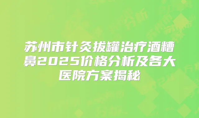 苏州市针灸拔罐酒糟鼻2025价格分析及各大医院方案揭秘