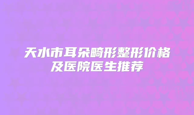 天水市耳朵畸形整形价格及医院医生推荐