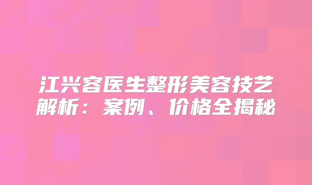 江兴容医生整形美容技艺解析：案例、价格全揭秘