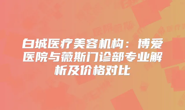 白城医疗美容机构：博爱医院与薇斯门诊部专业解析及价格对比