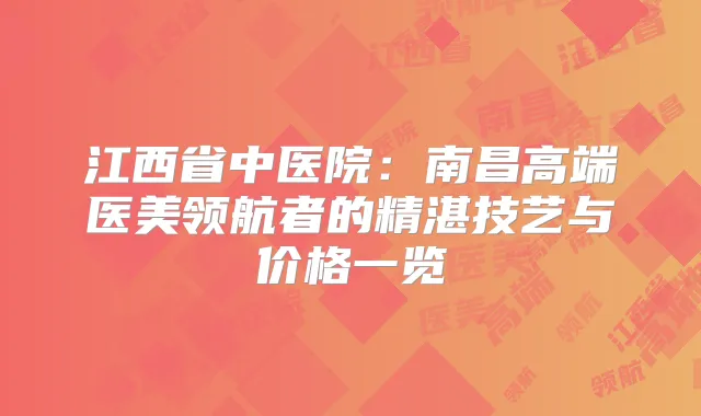 江西省中医院:南昌高端医美的精湛技艺与价格一览