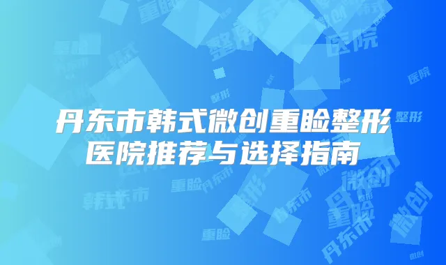 丹东市韩式微创重睑整形医院推荐与选择指南