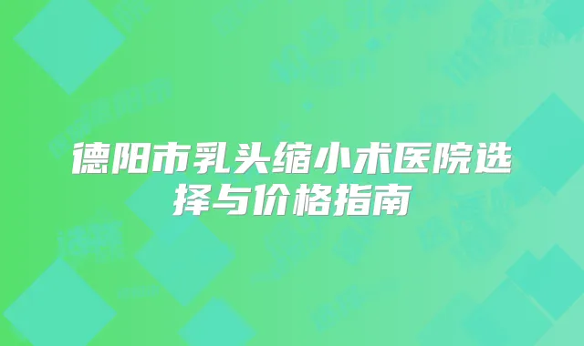 德阳市乳头缩小术医院选择与价格指南