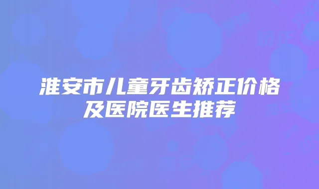 淮安市儿童牙齿矫正价格及医院医生推荐