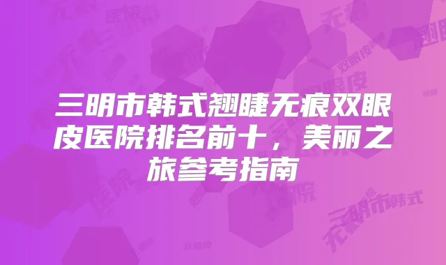 三明市韩式翘睫无痕双眼皮医院排名前十,美丽之旅参考指南