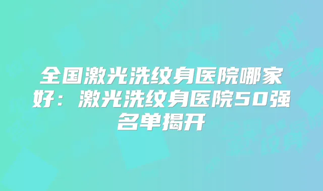 全国激光洗纹身医院哪家好:激光洗纹身医院50强名单揭开