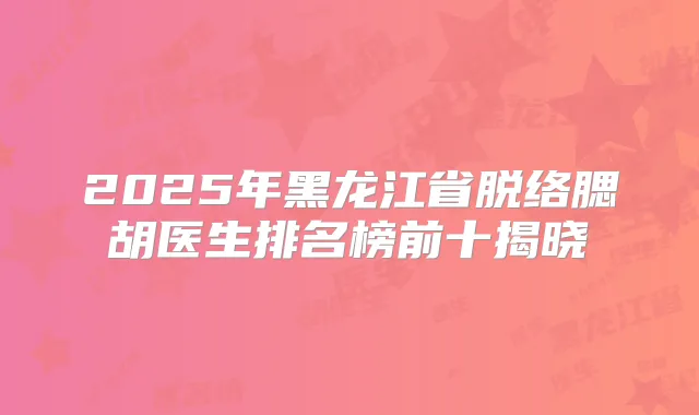 2025年黑龙江省脱络腮胡医生排名榜前十揭晓