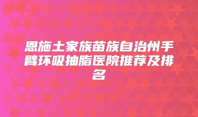 恩施土家族苗族自治州手臂环吸抽脂医院推荐及排名