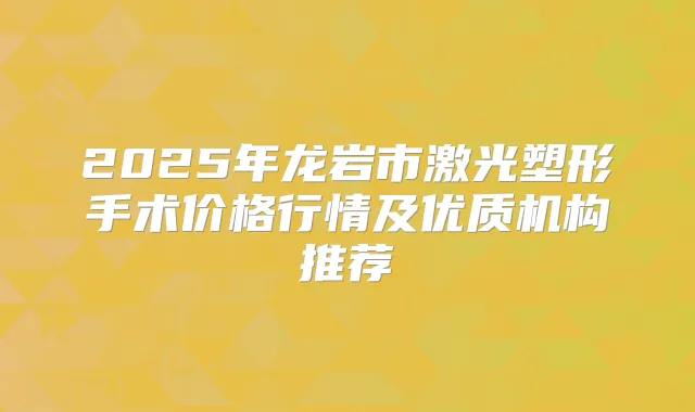 2025年龙岩市激光塑形手术价格行情及优质机构推荐