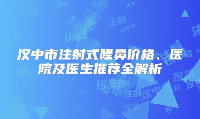 汉中市注射式隆鼻价格、医院及医生推荐全解析