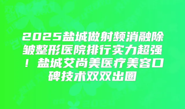 2025盐城做射频消融除皱整形医院排行实力超强！盐城艾尚美医疗美容口碑技术双双出圈