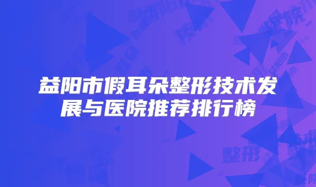 益阳市假耳朵整形技术发展与医院推荐排行榜