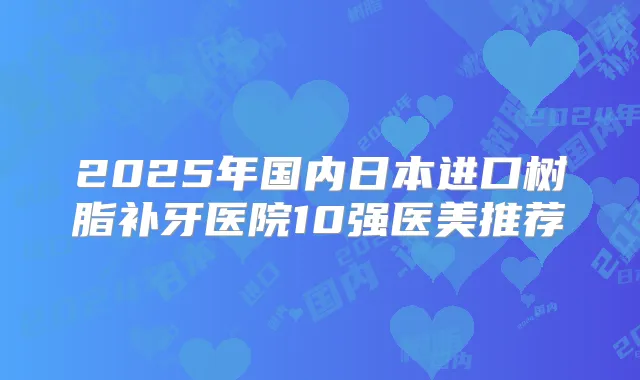 2025年国内日本进口树脂补牙医院10强医美推荐