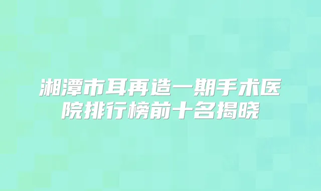 湘潭市耳再造一期手术医院排行榜前十名揭晓