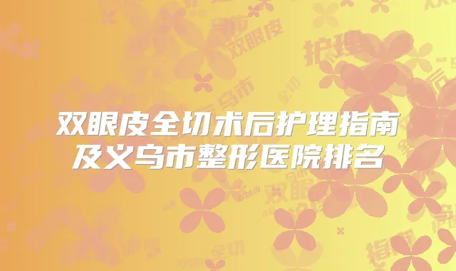 双眼皮全切术后护理指南及义乌市整形医院排名