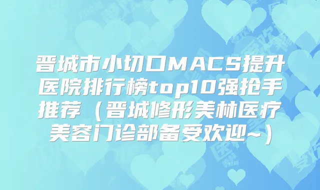 晋城市小切口MACS提升医院排行榜top10强抢手推荐(晋城修形美林医疗美容门诊部备受欢迎~)