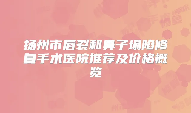 扬州市唇裂和鼻子塌陷修复手术医院推荐及价格概览