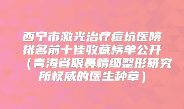 西宁市激光痘坑医院排名前十佳收藏榜单公开（青海省眼鼻精细整形研究所的医生种草）