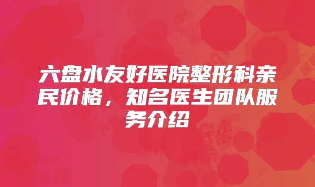 六盘水友好医院整形科亲民价格，知名医生团队服务介绍