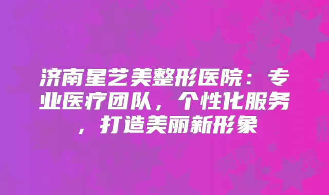 济南星艺美整形医院：专业医疗团队，个性化服务，打造美丽新形象