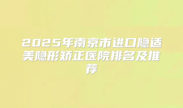 2025年南京市进口隐适美隐形矫正医院排名及推荐