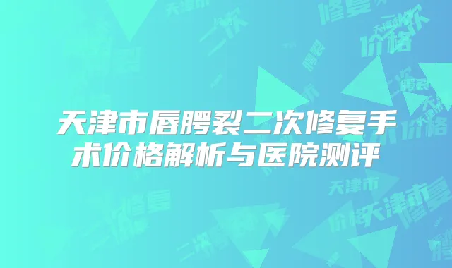 天津市唇腭裂二次修复手术价格解析与医院测评