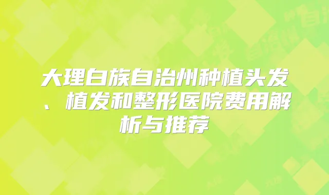 大理白族自治州种植头发、植发和整形医院费用解析与推荐