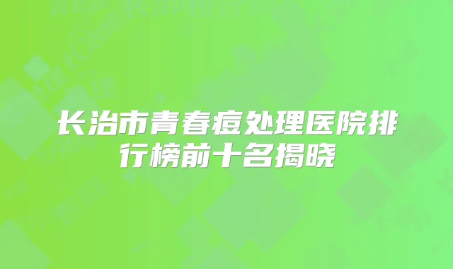 长治市青春痘处理医院排行榜前十名揭晓