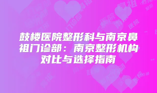 鼓楼医院整形科与南京鼻祖门诊部：南京整形机构对比与选择指南