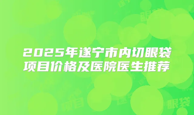 2025年遂宁市内切眼袋项目价格及医院医生推荐