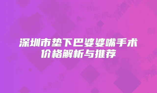 深圳市垫下巴婆婆嘴手术价格解析与推荐