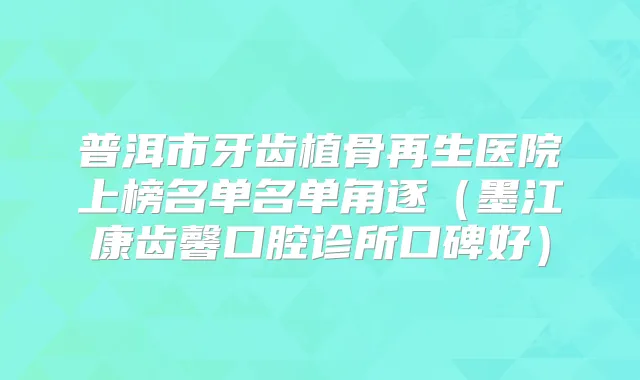 普洱市牙齿植骨再生医院上榜名单名单角逐(墨江康齿馨口腔诊所口碑好)