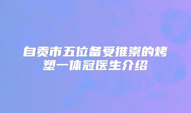 自贡市五位备受推崇的烤塑一体冠医生介绍