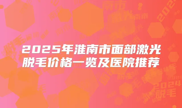 2025年淮南市面部激光脱毛价格一览及医院推荐