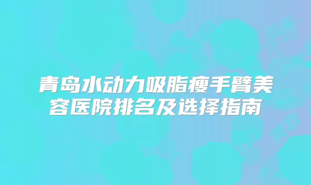 青岛水动力吸脂瘦手臂美容医院排名及选择指南