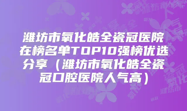 潍坊市氧化皓全瓷冠医院在榜名单TOP10强榜优选分享（潍坊市氧化皓全瓷冠口腔医院人气高）