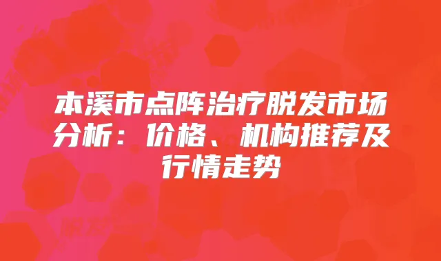 本溪市点阵脱发市场分析：价格、机构推荐及行情走势