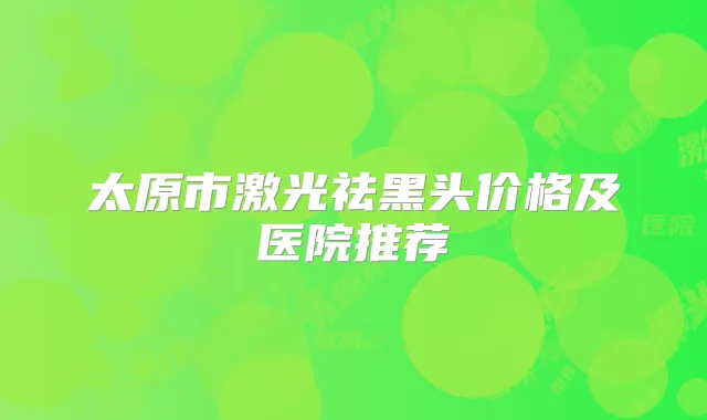 太原市激光祛黑头价格及医院推荐