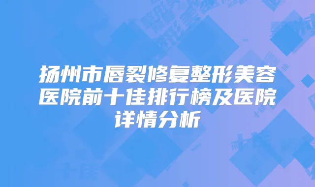 扬州市唇裂修复整形美容医院前十佳排行榜及医院详情分析