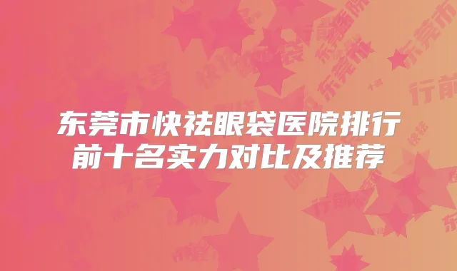 东莞市快祛眼袋医院排行前十名实力对比及推荐