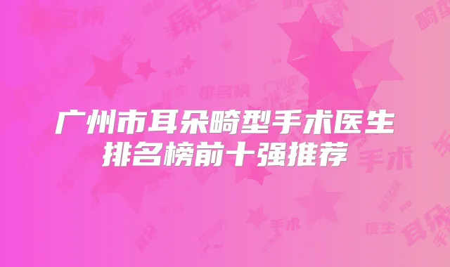 广州市耳朵畸型手术医生排名榜前十强推荐