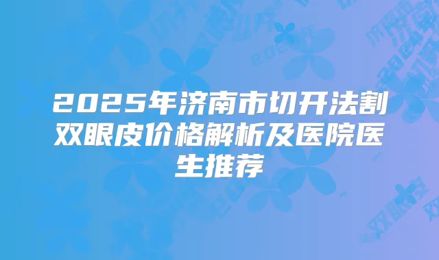 2025年济南市切开法割双眼皮价格解析及医院医生推荐