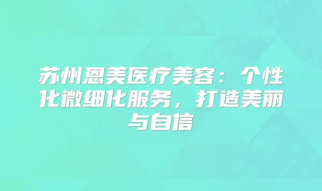 苏州恩美医疗美容:个性化微细化服务,打造美丽与自信