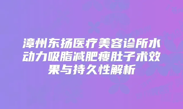 漳州东扬医疗美容诊所水动力吸脂减肥瘦肚子术效果与持久性解析