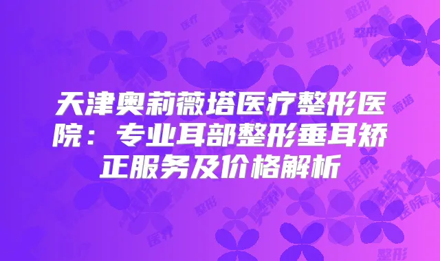 天津奥莉薇塔医疗整形医院:专业耳部整形垂耳矫正服务及价格解析